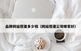 商水品牌网站搭建多少钱（网站搭建公司哪家好）